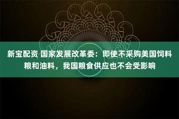 新宝配资 国家发展改革委：即使不采购美国饲料粮和油料，我国粮食供应也不会受影响