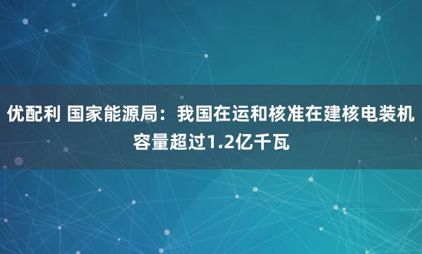 优配利 国家能源局：我国在运和核准在建核电装机容量超过1.2亿千瓦