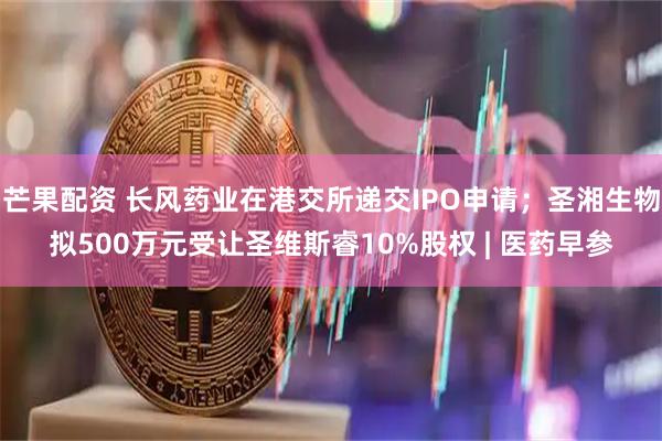 芒果配资 长风药业在港交所递交IPO申请；圣湘生物拟500万元受让圣维斯睿10%股权 | 医药早参