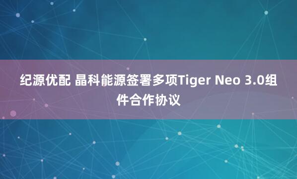 纪源优配 晶科能源签署多项Tiger Neo 3.0组件合作协议