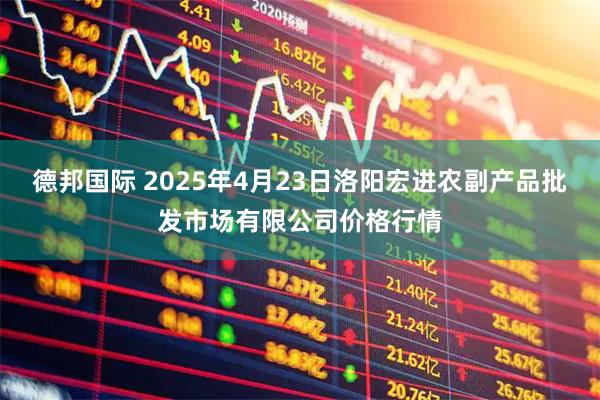 德邦国际 2025年4月23日洛阳宏进农副产品批发市场有限公司价格行情