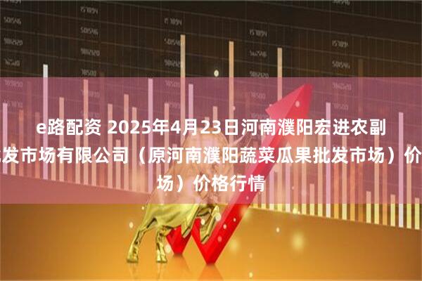 e路配资 2025年4月23日河南濮阳宏进农副产品批发市场有限公司（原河南濮阳蔬菜瓜果批发市场）价格行情