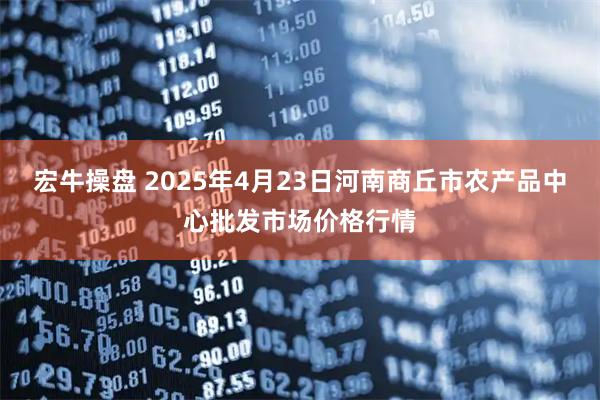 宏牛操盘 2025年4月23日河南商丘市农产品中心批发市场价格行情