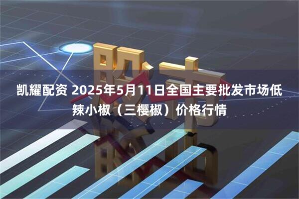 凯耀配资 2025年5月11日全国主要批发市场低辣小椒（三樱椒）价格行情