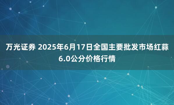 万光证券 2025年6月17日全国主要批发市场红蒜6.0公分价格行情