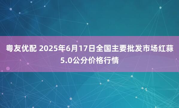 粤友优配 2025年6月17日全国主要批发市场红蒜5.0公分价格行情