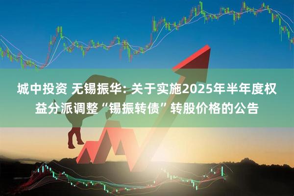 城中投资 无锡振华: 关于实施2025年半年度权益分派调整“锡振转债”转股价格的公告