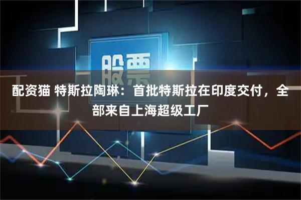 配资猫 特斯拉陶琳：首批特斯拉在印度交付，全部来自上海超级工厂
