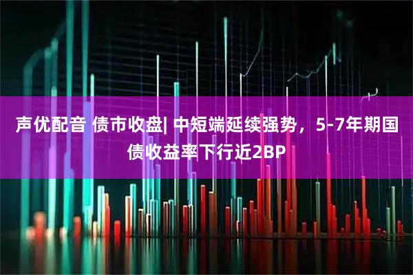 声优配音 债市收盘| 中短端延续强势，5-7年期国债收益率下行近2BP