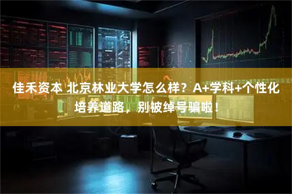 佳禾资本 北京林业大学怎么样？A+学科+个性化培养道路，别被绰号骗啦！