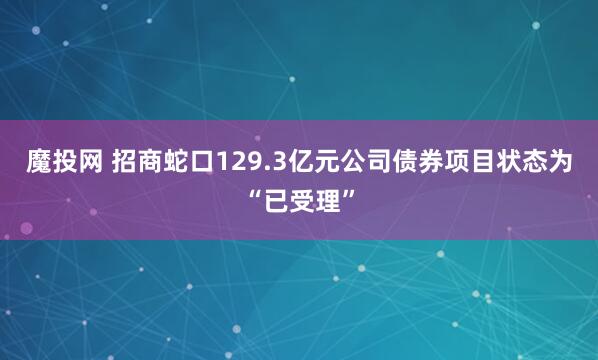 魔投网 招商蛇口129.3亿元公司债券项目状态为“已受理”