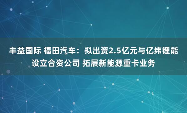 丰益国际 福田汽车：拟出资2.5亿元与亿纬锂能设立合资公司 拓展新能源重卡业务