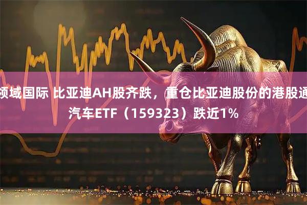 领域国际 比亚迪AH股齐跌，重仓比亚迪股份的港股通汽车ETF（159323）跌近1%