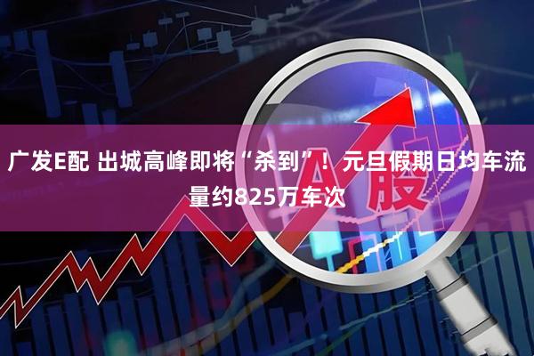 广发E配 出城高峰即将“杀到”！元旦假期日均车流量约825万车次