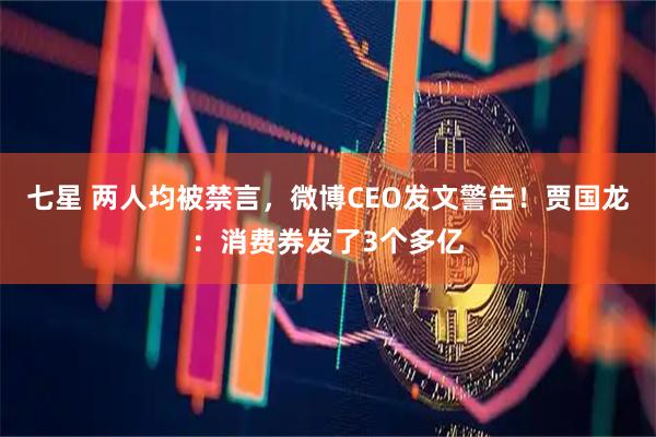七星 两人均被禁言，微博CEO发文警告！贾国龙：消费券发了3个多亿