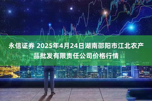 永信证券 2025年4月24日湖南邵阳市江北农产品批发有限责任公司价格行情