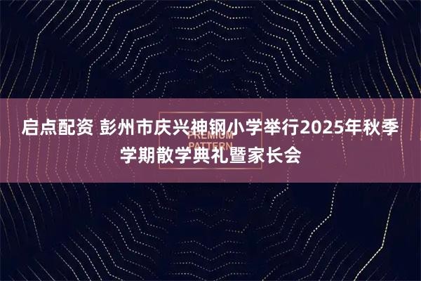 启点配资 彭州市庆兴神钢小学举行2025年秋季学期散学典礼暨家长会