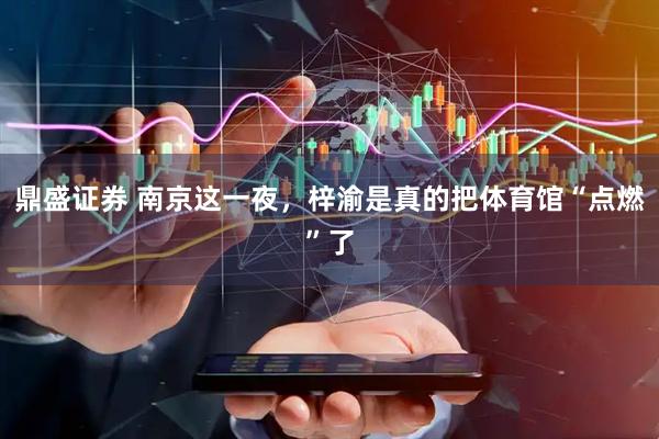 鼎盛证券 南京这一夜，梓渝是真的把体育馆“点燃”了