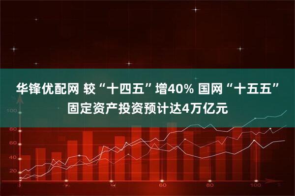 华锋优配网 较“十四五”增40% 国网“十五五”固定资产投资预计达4万亿元