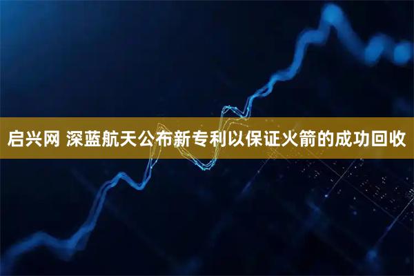启兴网 深蓝航天公布新专利以保证火箭的成功回收