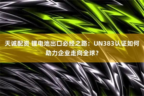 天诚配资 锂电池出口必经之路：UN383认证如何助力企业走向全球？