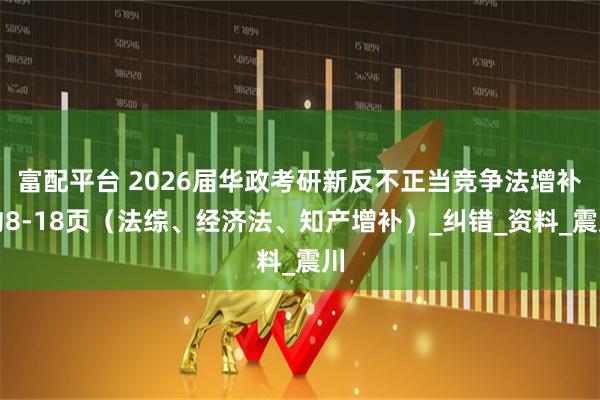 富配平台 2026届华政考研新反不正当竞争法增补约8-18页（法综、经济法、知产增补）_纠错_资料_震川